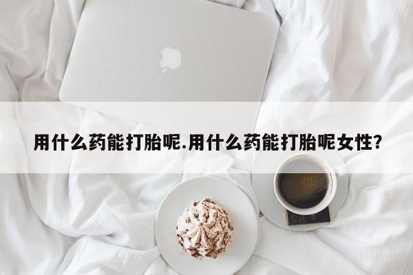 打胎药在线购买微信在线下单用什么药能打胎呢.用什么药能打胎呢女性？