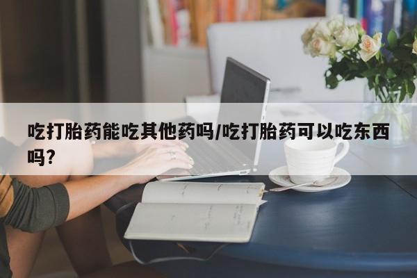 打胎药在线购买微信在线下单吃打胎药能吃其他药吗/吃打胎药可以吃东西吗?