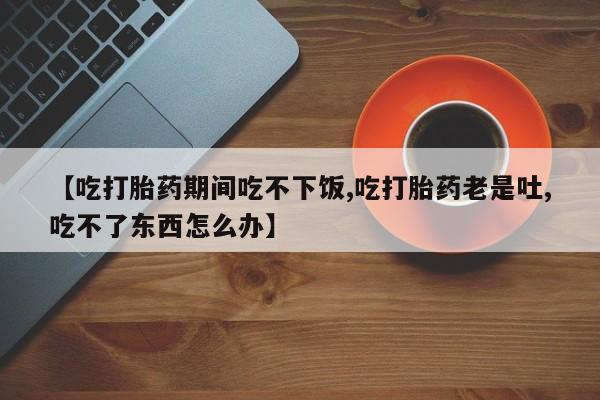 打胎药在线购买微信在线下单【吃打胎药期间吃不下饭,吃打胎药老是吐,吃不了东西怎么办】