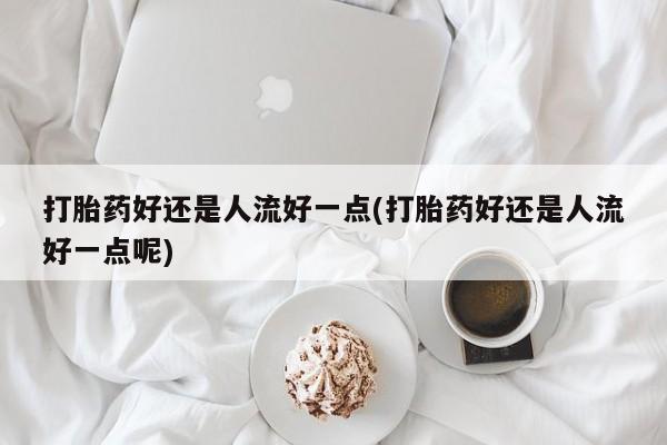 打胎药在线购买微信在线下单打胎药好还是人流好一点(打胎药好还是人流好一点呢)