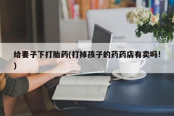 打胎药在线购买微信在线下单给妻子下打胎药(打掉孩子的药药店有卖吗!)