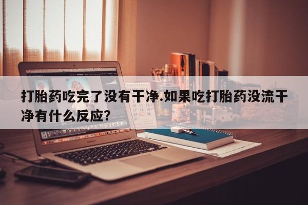 打胎药在线购买微信在线下单打胎药吃完了没有干净.如果吃打胎药没流干净有什么反应？