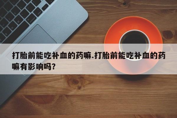 打胎药在线购买微信在线下单打胎前能吃补血的药嘛.打胎前能吃补血的药嘛有影响吗？