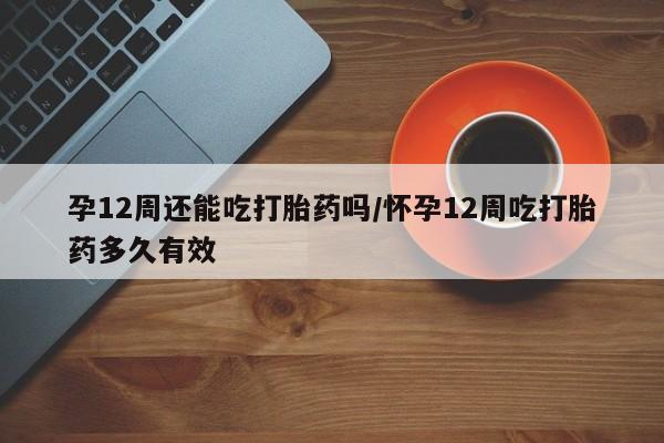 打胎药在线购买微信在线下单孕12周还能吃打胎药吗/怀孕12周吃打胎药多久有效
