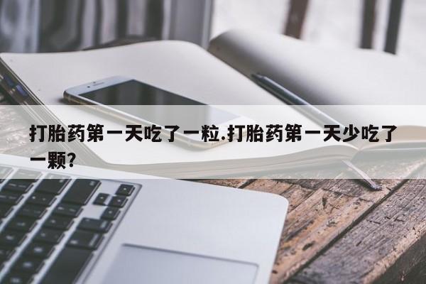 打胎药在线购买微信在线下单打胎药第一天吃了一粒.打胎药第一天少吃了一颗？