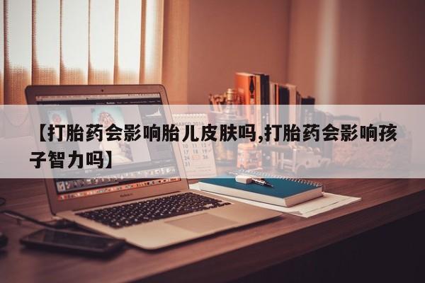 打胎药在线购买微信在线下单【打胎药会影响胎儿皮肤吗,打胎药会影响孩子智力吗】