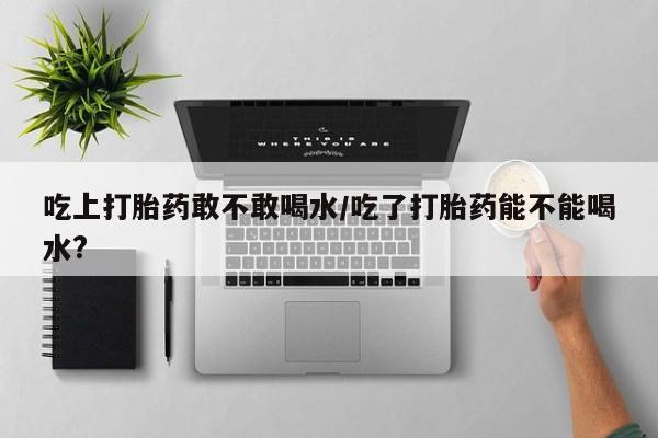 打胎药在线购买微信在线下单吃上打胎药敢不敢喝水/吃了打胎药能不能喝水?
