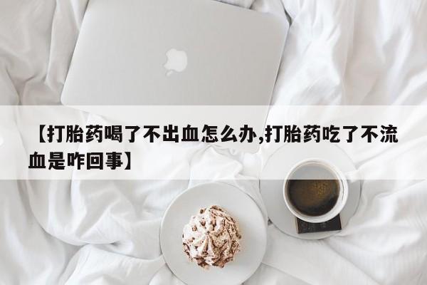 打胎药在线购买微信在线下单【打胎药喝了不出血怎么办,打胎药吃了不流血是咋回事】