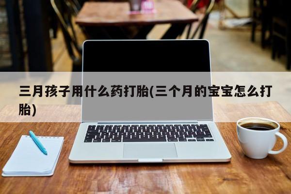 打胎药在线购买微信在线下单三月孩子用什么药打胎(三个月的宝宝怎么打胎)