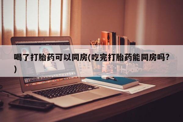 打胎药在线购买微信在线下单喝了打胎药可以同房(吃完打胎药能同房吗?)