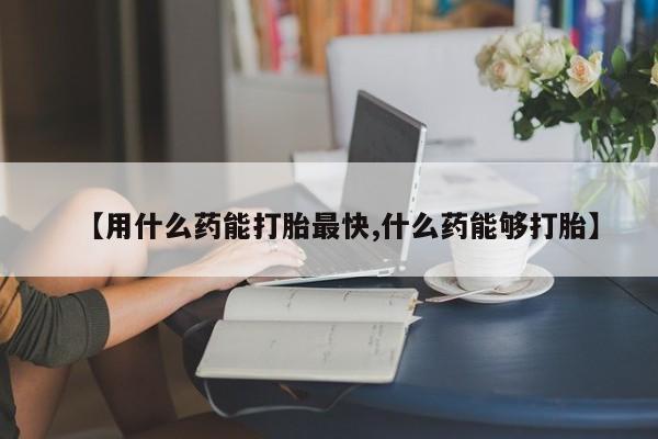 打胎药在线购买微信在线下单【用什么药能打胎最快,什么药能够打胎】