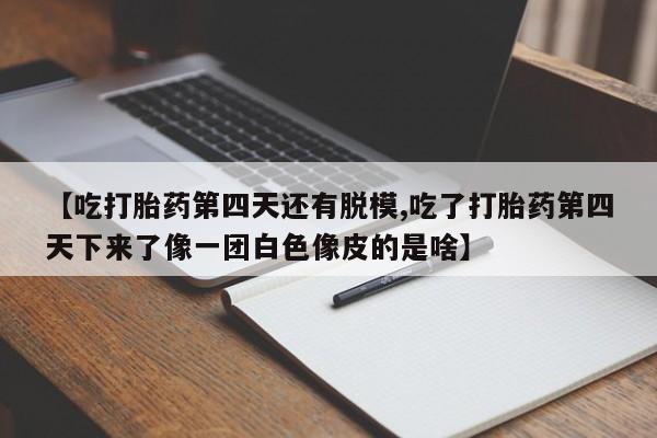 打胎药在线购买微信在线下单【吃打胎药第四天还有脱模,吃了打胎药第四天下来了像一团白色像皮的是啥】