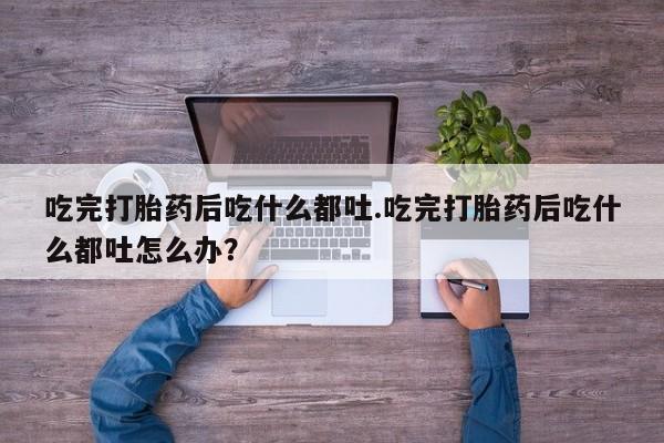 打胎药在线购买微信在线下单吃完打胎药后吃什么都吐.吃完打胎药后吃什么都吐怎么办？