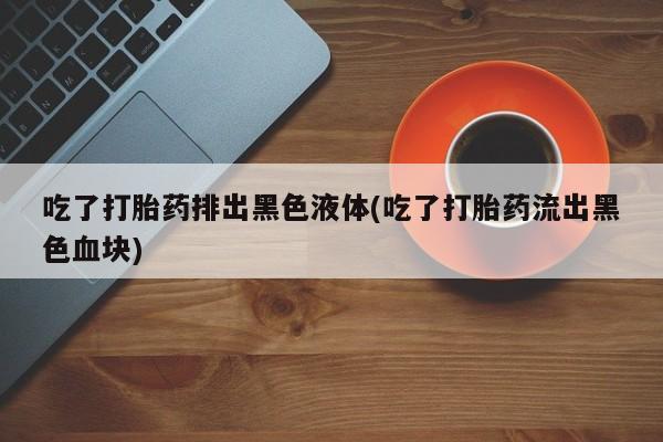 打胎药在线购买微信在线下单吃了打胎药排出黑色液体(吃了打胎药流出黑色血块)