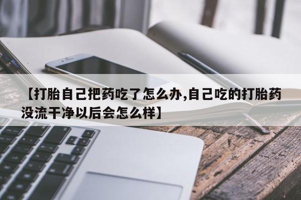 打胎药在线购买微信在线下单【打胎自己把药吃了怎么办,自己吃的打胎药没流干净以后会怎么样】