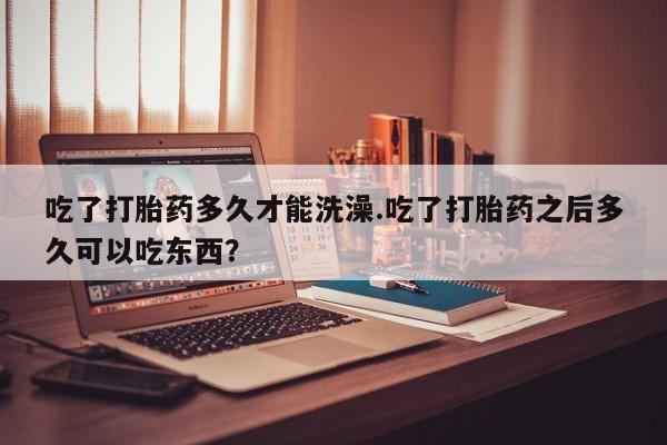打胎药在线购买微信在线下单吃了打胎药多久才能洗澡.吃了打胎药之后多久可以吃东西？