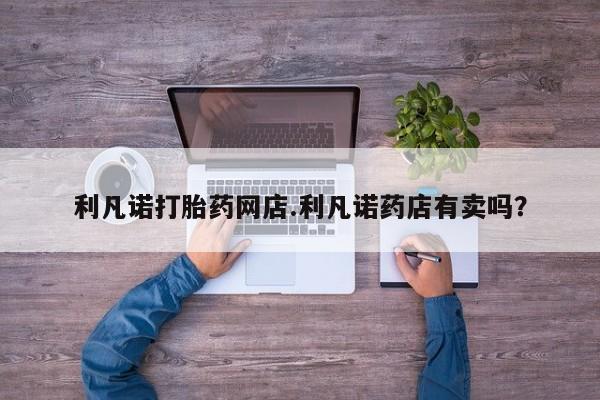 打胎药在线购买微信在线下单利凡诺打胎药网店.利凡诺药店有卖吗？