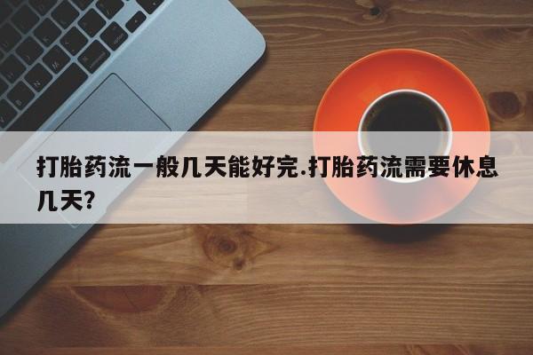 打胎药在线购买微信在线下单打胎药流一般几天能好完.打胎药流需要休息几天？