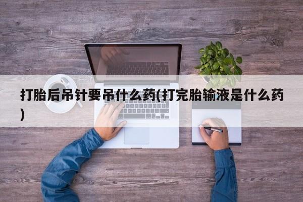 打胎药在线购买微信在线下单打胎后吊针要吊什么药(打完胎输液是什么药)
