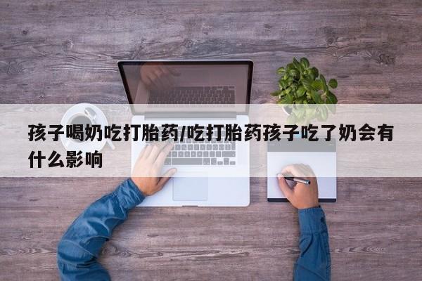 打胎药在线购买微信在线下单孩子喝奶吃打胎药/吃打胎药孩子吃了奶会有什么影响