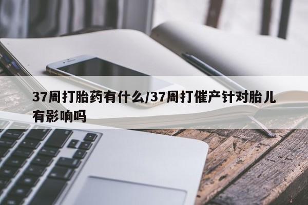 打胎药在线购买微信在线下单37周打胎药有什么/37周打催产针对胎儿有影响吗