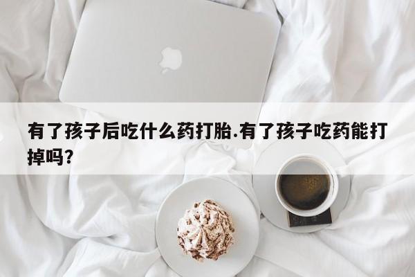 打胎药在线购买微信在线下单有了孩子后吃什么药打胎.有了孩子吃药能打掉吗？