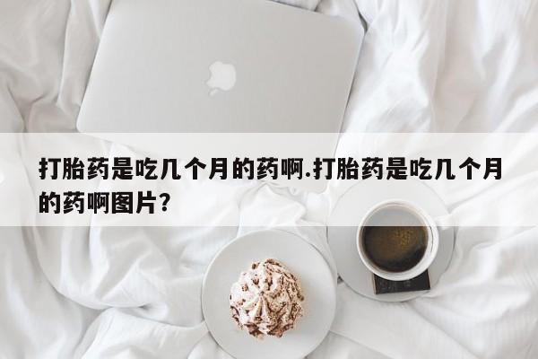 打胎药在线购买微信在线下单打胎药是吃几个月的药啊.打胎药是吃几个月的药啊图片？