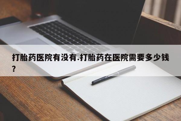 打胎药在线购买微信在线下单打胎药医院有没有.打胎药在医院需要多少钱？
