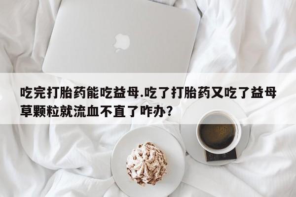 打胎药在线购买微信在线下单吃完打胎药能吃益母.吃了打胎药又吃了益母草颗粒就流血不直了咋办？