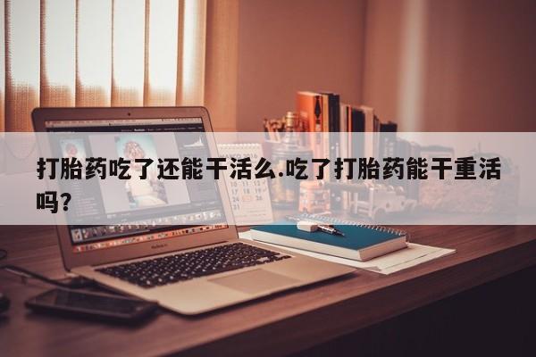 打胎药在线购买微信在线下单打胎药吃了还能干活么.吃了打胎药能干重活吗？
