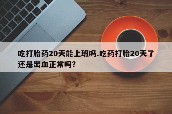 打胎药在线购买微信在线下单吃打胎药20天能上班吗.吃药打胎20天了还是出血正常吗？