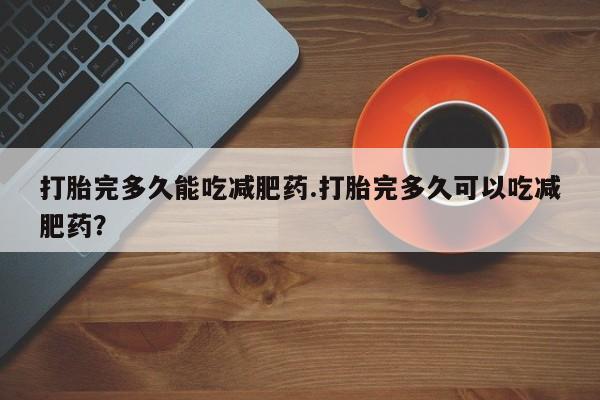 打胎药在线购买微信在线下单打胎完多久能吃减肥药.打胎完多久可以吃减肥药？