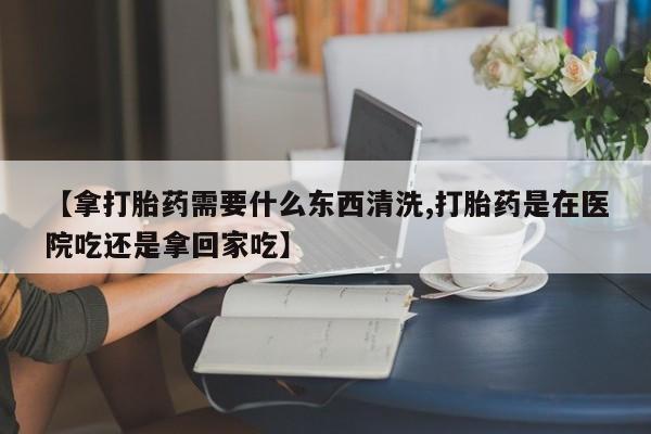 打胎药在线购买微信在线下单【拿打胎药需要什么东西清洗,打胎药是在医院吃还是拿回家吃】