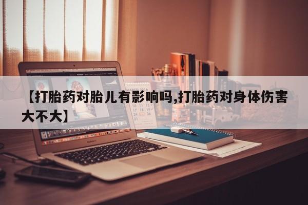 打胎药在线购买微信在线下单【打胎药对胎儿有影响吗,打胎药对身体伤害大不大】