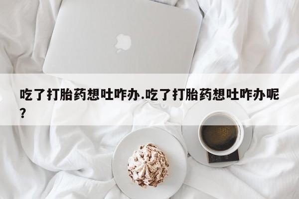 打胎药在线购买微信在线下单吃了打胎药想吐咋办.吃了打胎药想吐咋办呢？