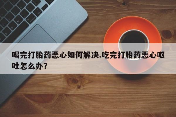 打胎药在线购买微信在线下单喝完打胎药恶心如何解决.吃完打胎药恶心呕吐怎么办？