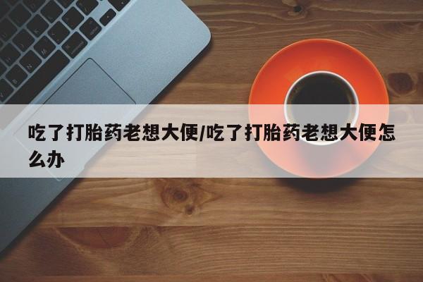 打胎药在线购买微信在线下单吃了打胎药老想大便/吃了打胎药老想大便怎么办