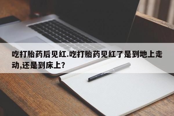 打胎药在线购买微信在线下单吃打胎药后见红.吃打胎药见红了是到地上走动,还是到床上？