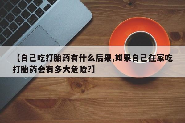 打胎药在线购买微信在线下单【自己吃打胎药有什么后果,如果自己在家吃打胎药会有多大危险?】