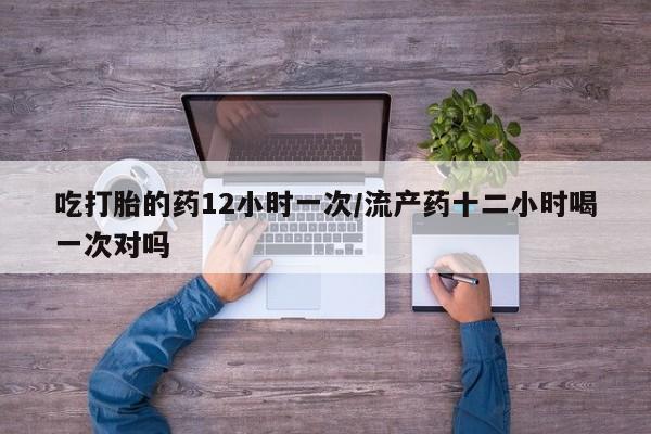 打胎药在线购买微信在线下单吃打胎的药12小时一次/流产药十二小时喝一次对吗