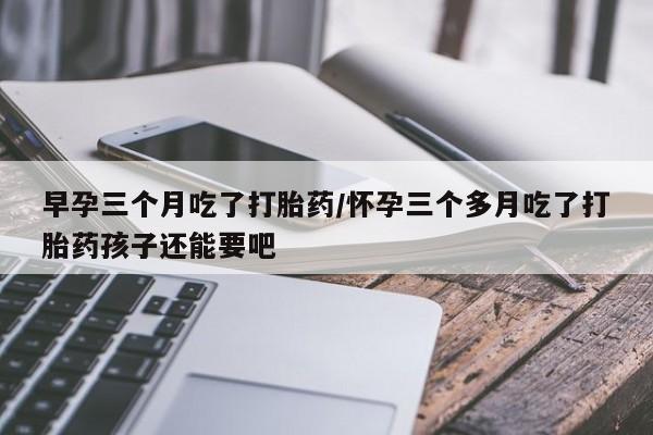 打胎药在线购买微信在线下单早孕三个月吃了打胎药/怀孕三个多月吃了打胎药孩子还能要吧