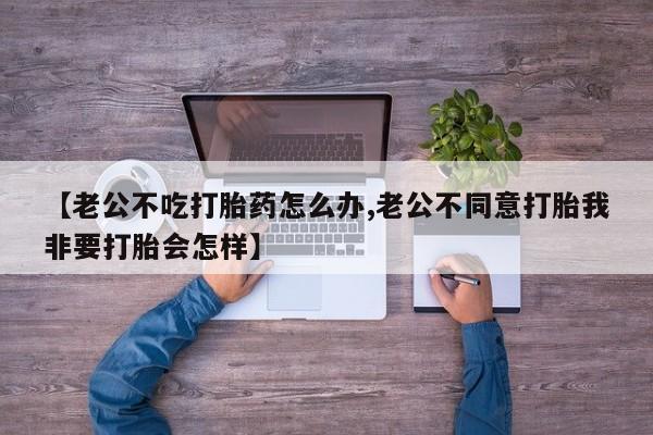 打胎药在线购买微信在线下单【老公不吃打胎药怎么办,老公不同意打胎我非要打胎会怎样】