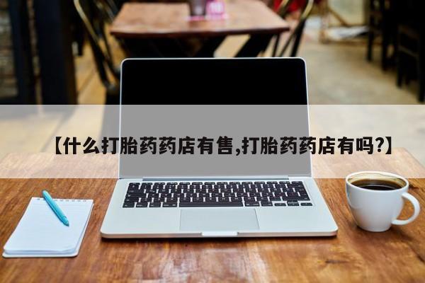 打胎药在线购买微信在线下单【什么打胎药药店有售,打胎药药店有吗?】