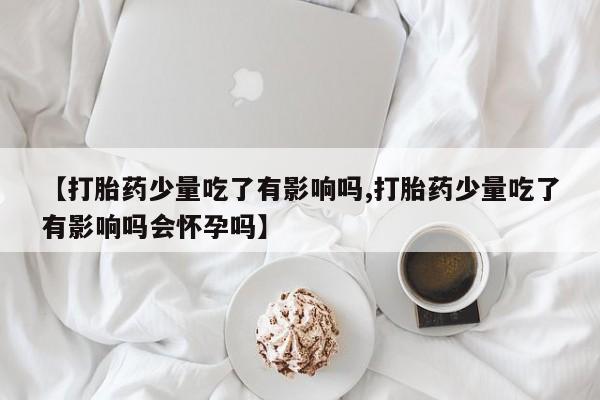 打胎药在线购买微信在线下单【打胎药少量吃了有影响吗,打胎药少量吃了有影响吗会怀孕吗】