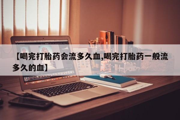 打胎药在线购买微信在线下单【喝完打胎药会流多久血,喝完打胎药一般流多久的血】