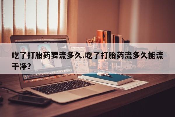 打胎药在线购买微信在线下单吃了打胎药要流多久.吃了打胎药流多久能流干净？