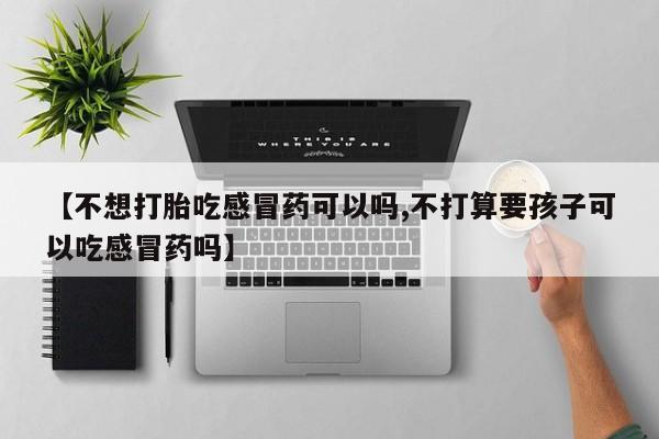 打胎药在线购买微信在线下单【不想打胎吃感冒药可以吗,不打算要孩子可以吃感冒药吗】