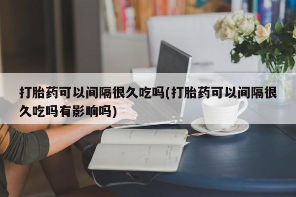 打胎药在线购买微信在线下单打胎药可以间隔很久吃吗(打胎药可以间隔很久吃吗有影响吗)