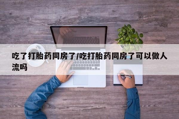 打胎药在线购买微信在线下单吃了打胎药同房了/吃打胎药同房了可以做人流吗