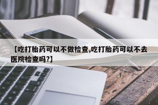 打胎药在线购买微信在线下单【吃打胎药可以不做检查,吃打胎药可以不去医院检查吗?】